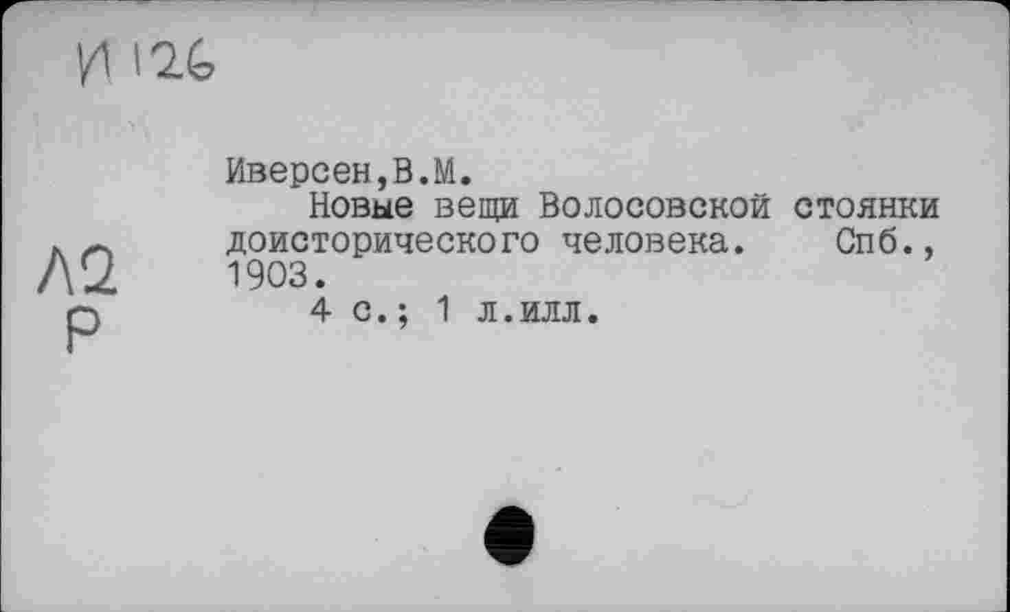 ﻿И 12t
ло.
P
Иверсен,В.М.
Новые вещи Волосовской стоянки доисторического человека. Спб., 1903.
4 с.; 1 л.илл.